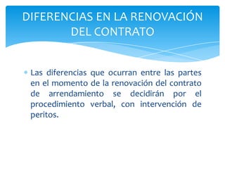Las diferencias que ocurran entre las partes
en el momento de la renovación del contrato
de arrendamiento se decidirán por el
procedimiento verbal, con intervención de
peritos.
DIFERENCIAS EN LA RENOVACIÓN
DEL CONTRATO
 