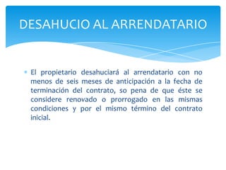 El propietario desahuciará al arrendatario con no
menos de seis meses de anticipación a la fecha de
terminación del contrato, so pena de que éste se
considere renovado o prorrogado en las mismas
condiciones y por el mismo término del contrato
inicial.
DESAHUCIO AL ARRENDATARIO
 
