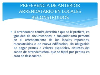 El arrendatario tendrá derecho a que se le prefiera, en
igualdad de circunstancias, a cualquier otra persona
en el arrendamiento de los locales reparados,
reconstruidos o de nueva edificación, sin obligación
de pagar primas o valores especiales, distintos del
canon de arrendamiento, que se fijará por peritos en
caso de desacuerdo.
PREFERENCIA DE ANTERIOR
ARRENDATARIO EN LOCALES
RECONSTRUIDOS
 