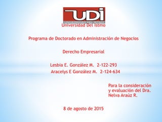 Universidad Del Istmo
Programa de Doctorado en Administración de Negocios
Derecho Empresarial
Lesbia E. González M. 2-122-293
Aracelys E González M. 2-124-634
Para la consideración
y evaluación del Dra.
Nelva Araúz R.
8 de agosto de 2015
 