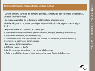 -Es una persona jurídica de derecho privado, constituida por voluntad unipersonal,
un solo socio entonces.
- La responsabilidad de la Empresa está limitada al patrimonio
-Puede adoptar un nombre que le permita individualizarla, seguida de las siglas
E.I.R.L;
-El patrimonio de esta Empresa lo Constituyen:
a. Los bienes no dinerarios como ejemplo muebles, equipos, enseres y maquinarias;
b. Los bienes dinerarios, que es el efectivo;
c. Los bienes mixtos, que son aquellos que pueden ser valorados económicamente y
transferidos al patrimonio de la Empresa.
- Los órganos de la Empresa Son:
a. El Titular, que es el dueño
b. La Gerencia, que administra y representa a la Empresa;
c. Cabe la posibilidad de que el titula asuma el cargo de Gente de la Empresa

USAR LA PLANTILLA LIBRO DE VENTAS

Empresa Individual de Responsabilidad Limitada (E.I.R.L.)

 