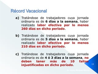 a) Tratándose de trabajadores cuya jornada
ordinaria es de 6 días a la semana, haber
realizado labor efectiva por lo menos
260 días en dicho período.
Dr. Jimmy Márquez Moreno
13
b) Tratándose de trabajadores cuya jornada
ordinaria es de 5 días a la semana, haber
realizado labor efectiva por lo menos
210 días en dicho período.
c) Tratándose de trabajadores cuya jornada
ordinaria es de 4 ó 3 días a la semana, no
deben tener más de 10 faltas
injustificadas en dicho período.
 