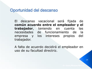 El descanso vacacional será fijada de
común acuerdo entre el empleador y el
trabajador, teniendo en cuenta las
necesidades de funcionamiento de la
empresa y los intereses propios del
trabajador.
A falta de acuerdo decidirá el empleador en
uso de su facultad directriz.
Dr. Jimmy Márquez Moreno
14
 