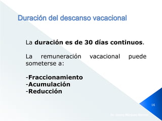 La duración es de 30 días continuos.
La remuneración vacacional puede
someterse a:
-Fraccionamiento
-Acumulación
-Reducción
Dr. Jimmy Márquez Moreno
16
 