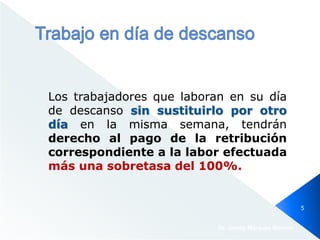 Los trabajadores que laboran en su día
de descanso sin sustituirlo por otro
día en la misma semana, tendrán
derecho al pago de la retribución
correspondiente a la labor efectuada
más una sobretasa del 100%.
Dr. Jimmy Márquez Moreno
5
 