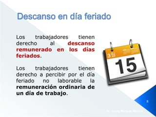 Los trabajadores tienen
derecho al descanso
remunerado en los días
feriados.
Los trabajadores tienen
derecho a percibir por el día
feriado no laborable la
remuneración ordinaria de
un día de trabajo.
Dr. Jimmy Márquez Moreno
8
 