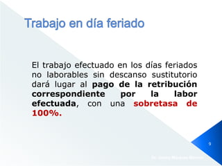 El trabajo efectuado en los días feriados
no laborables sin descanso sustitutorio
dará lugar al pago de la retribución
correspondiente por la labor
efectuada, con una sobretasa de
100%.
Dr. Jimmy Márquez Moreno
9
 