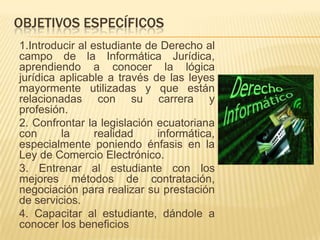 OBJETIVOS ESPECÍFICOS
1.Introducir al estudiante de Derecho al
campo de la Informática Jurídica,
aprendiendo a conocer la lógica
jurídica aplicable a través de las leyes
mayormente utilizadas y que están
relacionadas con su carrera y
profesión.
2. Confrontar la legislación ecuatoriana
con
la
realidad
informática,
especialmente poniendo énfasis en la
Ley de Comercio Electrónico.
3. Entrenar al estudiante con los
mejores métodos de contratación,
negociación para realizar su prestación
de servicios.
4. Capacitar al estudiante, dándole a
conocer los beneficios

 