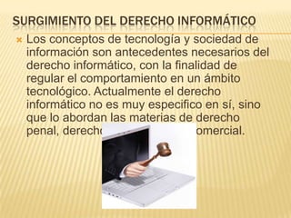 SURGIMIENTO DEL DERECHO INFORMÁTICO


Los conceptos de tecnología y sociedad de
información son antecedentes necesarios del
derecho informático, con la finalidad de
regular el comportamiento en un ámbito
tecnológico. Actualmente el derecho
informático no es muy especifico en sí, sino
que lo abordan las materias de derecho
penal, derecho civil y derecho comercial.

 