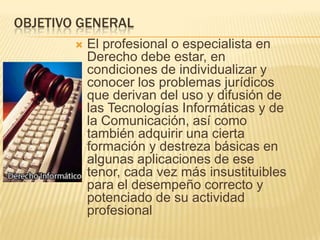 OBJETIVO GENERAL


El profesional o especialista en
Derecho debe estar, en
condiciones de individualizar y
conocer los problemas jurídicos
que derivan del uso y difusión de
las Tecnologías Informáticas y de
la Comunicación, así como
también adquirir una cierta
formación y destreza básicas en
algunas aplicaciones de ese
tenor, cada vez más insustituibles
para el desempeño correcto y
potenciado de su actividad
profesional

 