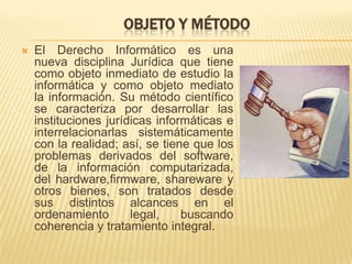 OBJETO Y MÉTODO


El Derecho Informático es una
nueva disciplina Jurídica que tiene
como objeto inmediato de estudio la
informática y como objeto mediato
la información. Su método científico
se caracteriza por desarrollar las
instituciones jurídicas informáticas e
interrelacionarlas sistemáticamente
con la realidad; así, se tiene que los
problemas derivados del software,
de la información computarizada,
del hardware,firmware, shareware y
otros bienes, son tratados desde
sus distintos alcances en el
ordenamiento
legal,
buscando
coherencia y tratamiento integral.

 