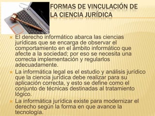 FORMAS DE VINCULACIÓN DE
LA CIENCIA JURÍDICA







El derecho informático abarca las ciencias
jurídicas que se encarga de observar el
comportamiento en el ámbito informático que
afecte a la sociedad; por eso se necesita una
correcta implementación y regularlos
adecuadamente.
La informática legal es el estudio y análisis jurídico
que la ciencia jurídica debe realizar para su
aplicación correcta, y esto se define como el
conjunto de técnicas destinadas al tratamiento
lógico.
La informática jurídica existe para modernizar el
derecho según la forma en que avance la
tecnología.

 