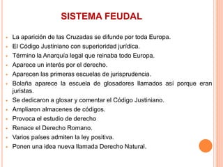 SISTEMA FEUDAL
 La aparición de las Cruzadas se difunde por toda Europa.
 El Código Justiniano con superioridad jurídica.
 Término la Anarquía legal que reinaba todo Europa.
 Aparece un interés por el derecho.
 Aparecen las primeras escuelas de jurisprudencia.
 Bolaña aparece la escuela de glosadores llamados así porque eran
juristas.
 Se dedicaron a glosar y comentar el Código Justiniano.
 Ampliaron almacenes de códigos.
 Provoca el estudio de derecho
 Renace el Derecho Romano.
 Varios países admiten la ley positiva.
 Ponen una idea nueva llamada Derecho Natural.
 