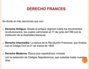 DERECHO FRANCES
Se divide en tres secciones que son:
 Derecho Antiguo: Desde el antiguo régimen hasta los movimientos
revolucionarios; los cuales culminaron el 17 de junio de1789 con la
institución de la Asamblea Nacional.
 Derecho Intermedio: La época de la Revolución Francesa; que finaliza
con el Código Civil el 21 de marzo de 1804.
 Derecho Moderno: Época pos napoleónica, iniciada
con la redacción de Códigos Napoleónicos; que subsiste hasta nuestros
días.
 