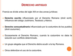 DERECHO ANTIGUO
Francia se divide antes del siglo XIII en dos zonas jurídicas:
 Derecho escrito influenciado por el Derecho Romano (droit ecrit).
Influencia del código Justiniano, Teodosio y Alarico.
 Derecho consuetudinario influenciado por la costumbre de los pueblos
(droit coutumier).
 Escasamente el Derecho Romano, cuando la costumbre no daba la
solución aun conflicto determinado.
 Un grupo alegaba que el Derecho debía acudir a la ley Romana.
 Otros defendían el uso de la costumbre.
 