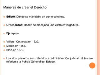 Maneras de crear el Derecho:
 Edicto: Donde se manejaba un punto concreto.
 Ordenanzas: Donde se manejaba una vasta envergadura.
 Ejemplos:
 Villiers- Cotterest en 1539.
 Moulis en 1566.
 Blois en 1579.
 Los dos primeros son referidos a administración judicial; el tercero
referido a la Policía General del Estado.
 