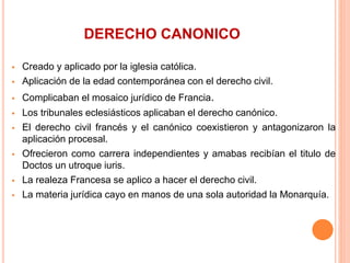 DERECHO CANONICO
 Creado y aplicado por la iglesia católica.
 Aplicación de la edad contemporánea con el derecho civil.
 Complicaban el mosaico jurídico de Francia.
 Los tribunales eclesiásticos aplicaban el derecho canónico.
 El derecho civil francés y el canónico coexistieron y antagonizaron la
aplicación procesal.
 Ofrecieron como carrera independientes y amabas recibían el titulo de
Doctos un utroque iuris.
 La realeza Francesa se aplico a hacer el derecho civil.
 La materia jurídica cayo en manos de una sola autoridad la Monarquía.
 