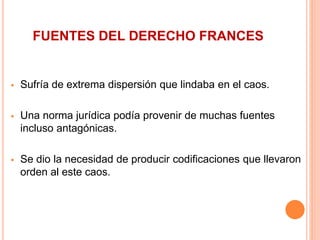 FUENTES DEL DERECHO FRANCES
 Sufría de extrema dispersión que lindaba en el caos.
 Una norma jurídica podía provenir de muchas fuentes
incluso antagónicas.
 Se dio la necesidad de producir codificaciones que llevaron
orden al este caos.
 