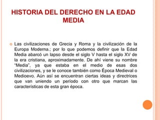 HISTORIA DEL DERECHO EN LA EDAD
MEDIA
 Las civilizaciones de Grecia y Roma y la civilización de la
Europa Moderna.; por lo que podemos definir que la Edad
Media abarcó un lapso desde el siglo V hasta el siglo XV de
la era cristiana, aproximadamente. De ahí viene su nombre
“Media”, ya que estaba en el medio de esas dos
civilizaciones, y se le conoce también como Época Medieval o
Medioevo. Aún así se encuentran ciertas ideas y directrices
que van uniendo un período con otro que marcan las
características de esta gran época.
 