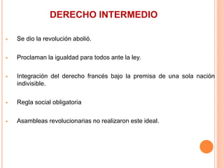 DERECHO INTERMEDIO
 Se dio la revolución abolió.
 Proclaman la igualdad para todos ante la ley.
 Integración del derecho francés bajo la premisa de una sola nación
indivisible.
 Regla social obligatoria
 Asambleas revolucionarias no realizaron este ideal.
 
