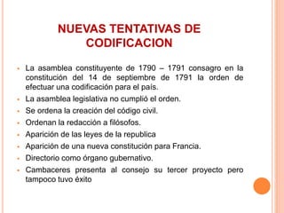NUEVAS TENTATIVAS DE
CODIFICACION
 La asamblea constituyente de 1790 – 1791 consagro en la
constitución del 14 de septiembre de 1791 la orden de
efectuar una codificación para el país.
 La asamblea legislativa no cumplió el orden.
 Se ordena la creación del código civil.
 Ordenan la redacción a filósofos.
 Aparición de las leyes de la republica
 Aparición de una nueva constitución para Francia.
 Directorio como órgano gubernativo.
 Cambaceres presenta al consejo su tercer proyecto pero
tampoco tuvo éxito
 