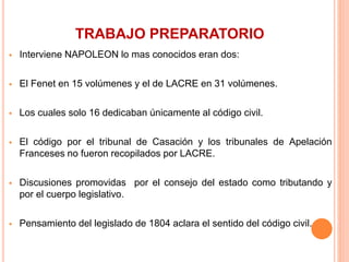 TRABAJO PREPARATORIO
 Interviene NAPOLEON lo mas conocidos eran dos:
 El Fenet en 15 volúmenes y el de LACRE en 31 volúmenes.
 Los cuales solo 16 dedicaban únicamente al código civil.
 El código por el tribunal de Casación y los tribunales de Apelación
Franceses no fueron recopilados por LACRE.
 Discusiones promovidas por el consejo del estado como tributando y
por el cuerpo legislativo.
 Pensamiento del legislado de 1804 aclara el sentido del código civil.
 