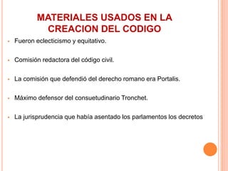 MATERIALES USADOS EN LA
CREACION DEL CODIGO
 Fueron eclecticismo y equitativo.
 Comisión redactora del código civil.
 La comisión que defendió del derecho romano era Portalis.
 Máximo defensor del consuetudinario Tronchet.
 La jurisprudencia que había asentado los parlamentos los decretos
 