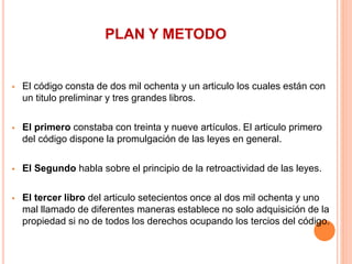 PLAN Y METODO
 El código consta de dos mil ochenta y un articulo los cuales están con
un titulo preliminar y tres grandes libros.
 El primero constaba con treinta y nueve artículos. El articulo primero
del código dispone la promulgación de las leyes en general.
 El Segundo habla sobre el principio de la retroactividad de las leyes.
 El tercer libro del articulo setecientos once al dos mil ochenta y uno
mal llamado de diferentes maneras establece no solo adquisición de la
propiedad si no de todos los derechos ocupando los tercios del código.
 