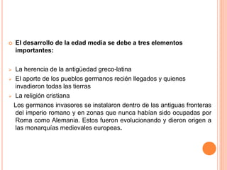  El desarrollo de la edad media se debe a tres elementos
importantes:
 La herencia de la antigüedad greco-latina
 El aporte de los pueblos germanos recién llegados y quienes
invadieron todas las tierras
 La religión cristiana
Los germanos invasores se instalaron dentro de las antiguas fronteras
del imperio romano y en zonas que nunca habían sido ocupadas por
Roma como Alemania. Estos fueron evolucionando y dieron origen a
las monarquías medievales europeas.
 