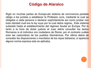 Código de Alaraico
Rigió en muchas partes de Europa.ste sistema de convivencia paralela
obligo a los juristas a establecer la Professio Juris, mediante la cual se
obligaba a cada persona a declarar explícitamente así como probar con
toda claridad cual era la ley suya por la cual debía regirse,. Este sistema
subsistió hasta el establecimiento del régimen feudal en Europa. Por lo
tanto a la hora de dictar justicia el Juez debía consultar los textos
Romanos si el individuo era ciudadano de Roma; por el contrario cuáles
eran las costumbres de los pueblos Germánicos. Por último debía de
consultar las disposiciones o mandatos de los reyes bárbaros; si aparecía
alguna norma expresa esta se aplicaba.
 
