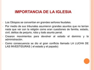 IMPORTANCIA DE LA IGLESIA
• Los Obispos se convertían en grandes señores feudales.
• Por medio de sus tribunales asumieron grandes asuntos que no tenían
nada que ver con la religión como eran cuestiones de familia, estado,
civil, delitos de perjurio, robo y todo asunto penal.
• Crearon movimientos para devolver al estado el dominio y la
administración.
• Como consecuencia se dio el gran conflicto llamado LA LUCHA DE
LAS INVESTIDURAS ( el estado y el papado)
 