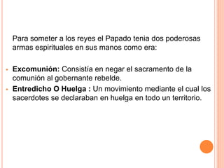 Para someter a los reyes el Papado tenia dos poderosas
armas espirituales en sus manos como era:
 Excomunión: Consistía en negar el sacramento de la
comunión al gobernante rebelde.
 Entredicho O Huelga : Un movimiento mediante el cual los
sacerdotes se declaraban en huelga en todo un territorio.
 