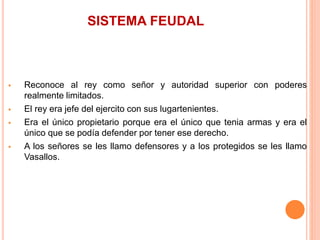 SISTEMA FEUDAL
 Reconoce al rey como señor y autoridad superior con poderes
realmente limitados.
 El rey era jefe del ejercito con sus lugartenientes.
 Era el único propietario porque era el único que tenia armas y era el
único que se podía defender por tener ese derecho.
 A los señores se les llamo defensores y a los protegidos se les llamo
Vasallos.
 