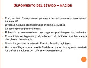 SURGIMIENTO DEL ESTADO – NACIÓN
 El rey no tiene freno para sus poderes y nacen las monarquías absolutas
en siglo XV.
 Diversas instituciones medievales entran a la quiebra.
 La iglesia pierde poder temporal
 El feudalismo se convierte en una carga insoportable para los habitantes.
 El municipio se degenera y el parlamento al debitarse la nobleza estos
dos pierden importancia.
 Nacen los grandes estados de Francia, España, Inglaterra.
 Hasta aquí llega la edad media feudalista dando pie a que se convierta
los países y naciones con diferentes pensamientos
 