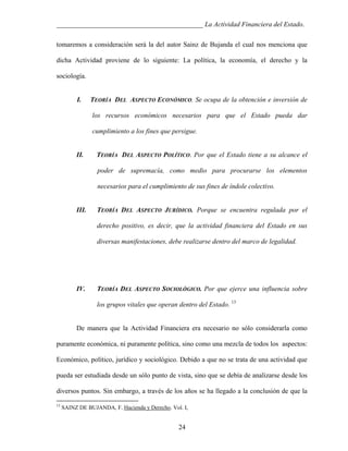 ___________________________________________ La Actividad Financiera del Estado.
tomaremos a consideración será la del autor Sainz de Bujanda el cual nos menciona que
dicha Actividad proviene de lo siguiente: La política, la economía, el derecho y la
sociología.

I.

TEORÍA DEL ASPECTO ECONÓMICO. Se ocupa de la obtención e inversión de
los recursos económicos necesarios para que el Estado pueda dar
cumplimiento a los fines que persigue.

II.

TEORÍA DEL ASPECTO POLÍTICO. Por que el Estado tiene a su alcance el
poder de supremacía, como medio para procurarse los elementos
necesarios para el cumplimiento de sus fines de índole colectivo.

III.

TEORÍA DEL ASPECTO JURÍDICO. Porque se encuentra regulada por el
derecho positivo, es decir, que la actividad financiera del Estado en sus
diversas manifestaciones, debe realizarse dentro del marco de legalidad.

IV.

TEORÍA DEL ASPECTO SOCIOLÓGICO. Por que ejerce una influencia sobre
los grupos vitales que operan dentro del Estado. 13

De manera que la Actividad Financiera era necesario no sólo considerarla como
puramente económica, ni puramente política, sino como una mezcla de todos los aspectos:
Económico, político, jurídico y sociológico. Debido a que no se trata de una actividad que
pueda ser estudiada desde un sólo punto de vista, sino que se debía de analizarse desde los
diversos puntos. Sin embargo, a través de los años se ha llegado a la conclusión de que la
13

SAINZ DE BUJANDA, F. Hacienda y Derecho. Vol. I,

24

 