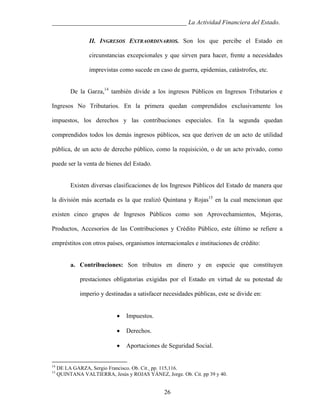 ___________________________________________ La Actividad Financiera del Estado.
II. INGRESOS EXTRAORDINARIOS. Son los que percibe el Estado en
circunstancias excepcionales y que sirven para hacer, frente a necesidades
imprevistas como sucede en caso de guerra, epidemias, catástrofes, etc.
De la Garza,14 también divide a los ingresos Públicos en Ingresos Tributarios e
Ingresos No Tributarios. En la primera quedan comprendidos exclusivamente los
impuestos, los derechos y las contribuciones especiales. En la segunda quedan
comprendidos todos los demás ingresos públicos, sea que deriven de un acto de utilidad
pública, de un acto de derecho público, como la requisición, o de un acto privado, como
puede ser la venta de bienes del Estado.

Existen diversas clasificaciones de los Ingresos Públicos del Estado de manera que
la división más acertada es la que realizó Quintana y Rojas15 en la cual mencionan que
existen cinco grupos de Ingresos Públicos como son Aprovechamientos, Mejoras,
Productos, Accesorios de las Contribuciones y Crédito Público, este último se refiere a
empréstitos con otros países, organismos internacionales e instituciones de crédito:

a. Contribuciones: Son tributos en dinero y en especie que constituyen
prestaciones obligatorias exigidas por el Estado en virtud de su potestad de
imperio y destinadas a satisfacer necesidades públicas, este se divide en:
•
•

15

Derechos.

•

14

Impuestos.

Aportaciones de Seguridad Social.

DE LA GARZA, Sergio Francisco. Ob. Cit. pp. 115,116.
QUINTANA VALTIERRA, Jesús y ROJAS YÁNEZ, Jorge. Ob. Cit. pp 39 y 40.

26

 