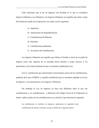 ___________________________________________ La Actividad Financiera del Estado.
Cabe mencionar que la ley de Ingresos esta dividida en lo que se consideran
Ingresos tributarios y no tributarios. Los Ingresos tributarios son aquellos que están a cargo
del Estado por medio de la imposición, los cuales son los siguientes:

a) Impuestos.
b) Aportaciones de Seguridad Social.
c) Contribuciones de Mejoras.
d) Derechos.
e) Contribuciones pendientes.
f) Accesorios de Contribuciones.

Los ingresos tributarios son aquellos que obtiene el Estado a través de su poder de
Imperio como ente supremo de la sociedad tienen derecho a exigir recursos a los
particulares, con la ùnica limitante de que se encuentre establecida en ley.

Con la clasificación que anteriormente mencionamos acerca de las contribuciones,
podemos decir que el IMPAC es aquella contribución que se encuentra regulada en la Ley
de Ingresos y la cual pertenece a los Ingresos Tributarios.

Sin embargo la Ley de Ingresos no hace una diferencia entre lo que son
contribuciones y no contribuciones, a diferencia del Código Fiscal de la Federación en
donde explica cuales son las contribuciones en su artículo 2 que menciona lo siguiente:

Las contribuciones se clasifican en impuestos, aportaciones de seguridad social,
contribuciones de mejoras y derechos, las que se definen de la siguiente manera:

33

 