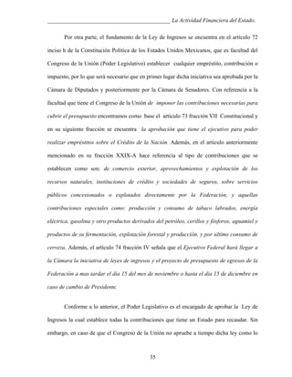 ___________________________________________ La Actividad Financiera del Estado.
Por otra parte, el fundamento de la Ley de Ingresos se encuentra en el artículo 72
inciso h de la Constitución Política de los Estados Unidos Mexicanos, que es facultad del
Congreso de la Unión (Poder Legislativo) establecer cualquier empréstito, contribución o
impuesto, por lo que será necesario que en primer lugar dicha iniciativa sea aprobada por la
Cámara de Diputados y posteriormente por la Cámara de Senadores. Con referencia a la
facultad que tiene el Congreso de la Unión de imponer las contribuciones necesarias para
cubrir el presupuesto encontramos como base el artículo 73 fracción VII Constitucional y
en su siguiente fracción se encuentra la aprobación que tiene el ejecutivo para poder
realizar empréstitos sobre el Crédito de la Nación. Además, en el artículo anteriormente
mencionado en su fracción XXIX-A hace referencia al tipo de contribuciones que se
establecen como son: de comercio exterior, aprovechamientos y explotación de los
recursos naturales, instituciones de crédito y sociedades de seguros, sobre servicios
públicos concesionados o explotados directamente por la Federación, y aquellas
contribuciones especiales como: producción y consumo de tabaco labrados, energía
eléctrica, gasolina y otro productos derivados del petróleo, cerillos y fósforos, aguamiel y
productos de su fermentación, explotación forestal y producción, y por ultimo consumo de
cerveza. Además, el artículo 74 fracción IV señala que el Ejecutivo Federal hará llegar a
la Cámara la iniciativa de leyes de ingresos y el proyecto de presupuesto de egresos de la
Federación a mas tardar el día 15 del mes de noviembre o hasta el día 15 de diciembre en
caso de cambio de Presidente.

Conforme a lo anterior, el Poder Legislativo es el encargado de aprobar la Ley de
Ingresos la cual establece todas la contribuciones que tiene un Estado para recaudar. Sin
embargo, en caso de que el Congreso de la Unión no apruebe a tiempo dicha ley como lo

35

 