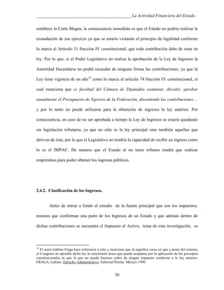 ___________________________________________ La Actividad Financiera del Estado.
establece la Carta Magna, la consecuencia inmediata es que el Estado no podría realizar la
recaudación de ese ejercicio ya que se estaría violando el principio de legalidad conforme
lo marca el Articulo 31 fracción IV constitucional, que toda contribución debe de estar en
ley. Por lo que, si el Poder Legislativo no realiza la aprobación de la Ley de Ingresos la
Autoridad Hacendaria no podrá recaudar de ninguna forma las contribuciones, ya que la
Ley tiene vigencia de un año16 como lo marca el artículo 74 fracción IV constitucional, el
cual menciona que es facultad del Cámara de Diputados examinar, discutir, aprobar
anualmente el Presupuesto de Egresos de la Federación, discutiendo las contribuciones....
y por lo tanto no puede utilizarse para la obtención de ingresos la ley anterior. Por
consecuencia, en caso de no ser aprobada a tiempo la Ley de Ingresos se estaría quedando
sin legislación tributaria, ya que no sólo es la ley principal sino también aquellas que
derivan de ésta, por lo que el Legislativo no tendría la capacidad de recibir un ingreso como
lo es el IMPAC. De manera que el Estado al no tener tributos tendrá que realizar
empréstitos para poder obtener los ingresos públicos.

2.4.2. Clasificación de los Ingresos.

Antes de entrar a fondo al estudio de la fuente principal que son los impuestos,
mismos que conforman una parte de los Ingresos de un Estado y que además dentro de
dichas contribuciones se encuentra el Impuesto al Activo, tema de esta investigación, es

16

El autor Gabino Fraga hace referencia a esto y menciona que en aquellos casos en que a pesar del sistema,
el Congreso no aprueba dicha ley la conclusión única que puede aceptarse por la aplicación de los preceptos
constitucionales es que la que no puede hacerse cobro de ningún impuesto conforme a le ley anterior.
FRAGA, Gabino. Derecho Administrativo. Editorial Porrúa. México 1990.

36

 
