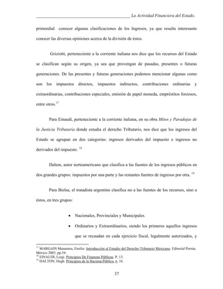 ___________________________________________ La Actividad Financiera del Estado.
primordial conocer algunas clasificaciones de los Ingresos, ya que resulta interesante
conocer las diversas opiniones acerca de la división de éstos.

Griziotti, perteneciente a la corriente italiana nos dice que los recursos del Estado
se clasifican según su origen, ya sea que provengan de pasadas, presentes o futuras
generaciones. De las presentes y futuras generaciones podemos mencionar algunas como
son

los

impuestos

directos,

impuestos

indirectos,

contribuciones

ordinarias

y

extraordinarias, contribuciones especiales, emisión de papel moneda, empréstitos forzosos,
entre otros.17

Para Einaudi, perteneciente a la corriente italiana, en su obra Mitos y Paradojas de
la Justicia Tributaria donde estudia el derecho Tributario, nos dice que los ingresos del
Estado se agrupan en dos categorías: ingresos derivados del impuesto e ingresos no
derivados del impuesto. 18

Dalton, autor norteamericano que clasifica a las fuentes de los ingresos públicos en
dos grandes grupos: impuestos por una parte y las restantes fuentes de ingresos por otra. 19

Para Bielsa, el tratadista argentino clasifica no a las fuentes de los recursos, sino a
éstos, en tres grupos:
•

Nacionales, Provinciales y Municipales.

•

Ordinarios y Extraordinarios, siendo los primeros aquellos ingresos
que se recaudan en cada ejercicio fiscal, legalmente autorizados, y

17

MARGAIN Manautou, Emilio. Introducción al Estudio del Derecho Tributario Mexicano. Editorial Porrúa.
México 2003. pp.54.
18
EINAUDI, Luigi. Principios De Finanzas Públicas. P, 13.
19
DALTON, Hugh. Principios de la Haciena Pública. p, 16.

37

 
