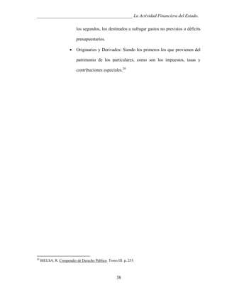 ___________________________________________ La Actividad Financiera del Estado.
los segundos, los destinados a sufragar gastos no previstos o déficits
presupuestarios.
•

Originarios y Derivados: Siendo los primeros los que provienen del
patrimonio de los particulares, como son los impuestos, tasas y
contribuciones especiales.20

20

BIELSA, R. Compendio de Derecho Público. Tomo III. p, 253.

38

 