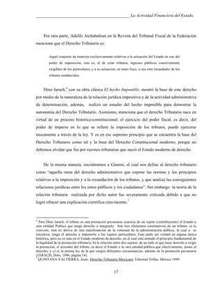 ___________________________________________ La Actividad Financiera del Estado.

Por otra parte, Adolfo Atchabahian en la Revista del Tribunal Fiscal de la Federación
menciona que el Derecho Tributario es:
Aquel conjunto de materias exclusivamente relativas a la actuación del Estado en uso del
poder de imposición, esto es, el de crear tributos, ingresos públicos coactivamente
exigibles de los particulares, y a su actuación, en tanto fisco, o sea ente recaudador de los
tributos establecidos.

Dino Jarach,6 con su obra clásica El hecho Imponible, mostró la base de este derecho
por medio de la naturaleza de la relación jurídica impositiva y de la actividad administrativa
de determinación, además, realizó un estudio del hecho imponible para demostrar la
autonomía del Derecho Tributario. Asimismo, menciona que el derecho Tributario nace en
virtud de un proceso historico-constitucional; el ejercicio del poder fiscal, es decir, del
poder de imperio en lo que se refiere la imposición de los tributos, puede ejercerse
únicamente a través de la ley. Y es en ese supremo principio que se encuentra la base del
Derecho Tributario como tal y la base del Derecho Constitucional moderno, porque no
debemos olvidar que fue por razones tributarias que nació el Estado moderno de derecho.

De la misma manera, encontramos a Gianini, el cual nos define al derecho tributario
como “aquella rama del derecho administrativo que expone las normas y los principios
relativos a la imposición y a la recaudación de los tributos, y que analiza las consiguientes
relaciones jurídicas entre los entes públicos y los ciudadanos”. Sin embargo la teoría de la
relación tributaria realizada por dicho autor fue severamente criticada debido a que no
logró ofrecer una explicación científica convincente.7

6

Para Dino Jarach, el tributo es una prestación pecuniaria coactiva de un sujeto (contribuyente) al Estado u
otra entidad Publica que tenga derecho a integrarlo. Son tres elementos constitutivos de un tributo: a) la
coerción, ésta no deriva de una manifestación de la voluntad de la administración pública, la cual a su
iniciativa, tenga el derecho a imponerla a los sujetos particulares. Esto pudo ser verdad en alguna época
histórica, pero no es más en el Estado moderno de derecho, en el cual está sentado el principio fundamental de
la legalidad de la prestación tributaria; b) la relación entre dos sujetos: de un lado el que tiene derecho a exigir
la prestación, el acreedor del tributo, es decir el Estado o la otra entidad pública que efectivamente, posee el
derecho; y c) es la misma ley de la que surgen diferentes circunstancias, además de la prestación pecuniaria
(JARACH, Dino, 1996, página 14).
7
QUINTANA VALTIERRA, Jesús. Derecho Tributario Mexicano. Editorial Trillas. México 1999.

17

 