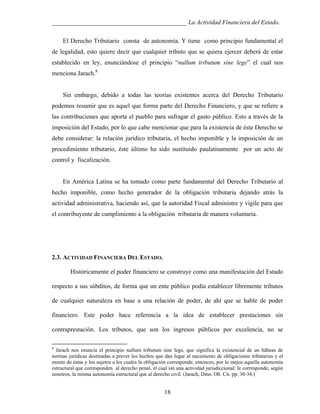 ___________________________________________ La Actividad Financiera del Estado.
El Derecho Tributario consta de autonomía. Y tiene como principio fundamental el
de legalidad, esto quiere decir que cualquier tributo que se quiera ejercer deberá de estar
establecido en ley, enunciándose el principio “nullum tributum sine lege” el cual nos
menciona Jarach.8

Sin embargo, debido a todas las teorías existentes acerca del Derecho Tributario
podemos resumir que es aquel que forma parte del Derecho Financiero, y que se refiere a
las contribuciones que aporta el pueblo para sufragar el gasto público. Esto a través de la
imposición del Estado, por lo que cabe mencionar que para la existencia de éste Derecho se
debe considerar: la relación jurídico tributaria, el hecho imponible y la imposición de un
procedimiento tributario, éste último ha sido sustituido paulatinamente por un acto de
control y fiscalización.

En América Latina se ha tomado como parte fundamental del Derecho Tributario al
hecho imponible, como hecho generador de la obligación tributaria dejando atrás la
actividad administrativa, haciendo así, que la autoridad Fiscal administre y vigile para que
el contribuyente de cumplimiento a la obligación tributaria de manera voluntaria.

2.3. ACTIVIDAD FINANCIERA DEL ESTADO.
Históricamente el poder financiero se construye como una manifestación del Estado
respecto a sus súbditos, de forma que un ente público podía establecer libremente tributos
de cualquier naturaleza en base a una relación de poder, de ahí que se hable de poder
financiero. Este poder hace referencia a la idea de establecer prestaciones sin
contraprestación. Los tributos, que son los ingresos públicos por excelencia, no se
8

Jarach nos enuncia el principio nullum tributum sine lege, que significa la existencial de un hábeas de
normas jurídicas destinadas a prever los hechos que dan lugar al nacimiento de obligaciones tributarias y el
monto de éstas y los sujetos a los cuales la obligación corresponde, entonces, por lo mejos aquella autonomia
estructural que corresponden al derecho penal, el cual sin una actividad jurisdiccional: le corresponde, según
nosotros, la misma autonomía estructural que al derecho civil. (Jarach, Dino. Ob. Cit. pp. 30-34.)

18

 