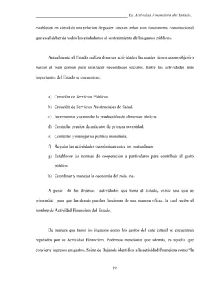 ___________________________________________ La Actividad Financiera del Estado.
establecen en virtud de una relación de poder, sino en orden a un fundamento constitucional
que es el deber de todos los ciudadanos al sostenimiento de los gastos públicos.

Actualmente el Estado realiza diversas actividades las cuales tienen como objetivo
buscar el bien común para satisfacer necesidades sociales. Entre las actividades más
importantes del Estado se encuentran:

a) Creación de Servicios Públicos.
b) Creación de Servicios Asistenciales de Salud.
c) Incrementar y controlar la producción de alimentos básicos.
d) Controlar precios de artículos de primera necesidad.
e) Controlar y manejar su política monetaria.
f) Regular las actividades económicas entre los particulares.
g) Establecer las normas de cooperación a particulares para contribuir al gasto
público.
h) Coordinar y manejar la economía del país, etc.

A pesar

de las diversas

actividades que tiene el Estado, existe una que es

primordial para que las demás puedan funcionar de una manera eficaz, la cual recibe el
nombre de Actividad Financiera del Estado.

De manera que tanto los ingresos como los gastos del ente estatal se encuentran
regulados por su Actividad Financiera. Podemos mencionar que además, es aquella que
convierte ingresos en gastos. Sainz de Bujanda identifica a la actividad financiera como “la

19

 