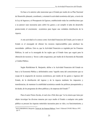 ___________________________________________ La Actividad Financiera del Estado.
En base a lo anterior cabe mencionar que el Estado por medio de su Plan Nacional
de Desarrollo planeará, coordinará y orientará la actividad económica del país, a través de
la Ley de Ingresos y el Presupuesto de Egresos, estableciendo todas las contribuciones que
a su parecer sean necesarias para cubrir los gastos y así cumplir el plan de desarrollo
promoviendo el crecimiento

económico para lograr una verdadera distribución de la

riqueza.

A esta actividad se le conoce como Actividad Financiera del Estado, por lo tanto el
Estado es el encargado de obtener los recursos imprescindibles para satisfacer las
necesidades públicas. Esto es, que la Actividad Financiera es regulada por las Finanzas
Públicas, la cual es la encargada de las reglas que el Estado tiene que seguir para la
obtención de recursos y llevar a cabo erogaciones, por medio de la Secretaria de Hacienda
y Crédito Público.

Según Retchkiman K. Benjamín, define a la Actividad Financiera del Estado en
base a la Economía Pública y definiéndola como “aquella rama del conocimiento que se
ocupa de la asignación de recursos económicos, por medio de los gastos e ingresos del
Estado, de la distribución del ingreso y de la riqueza mediante los impuestos y
transferencias, de mantener la estabilidad económica usando las políticas presupuéstales y
de deuda, de los programas de obras públicas y de empresas del Estado”.9

Para el autor Flores Zavala, el cual cita a Nitti dice que “es la ciencia que tiene por
objeto investigar las diversas maneras por cuyo medio el Estado o cualquier otro poder
público se procura las riquezas materiales necesarias para su vida y su funcionamiento, y
9

RETCHKMIMAN, Benjamín. Teoría de las Finanzas Públicas. Tomo I. Editorial UNAM. México 1997,
pp 13.

21

 