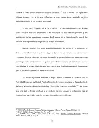 ___________________________________________ La Actividad Financiera del Estado.
también la forma en que estas riquezas serán utilizadas.”10 Esto se refiere a las reglas para
obtener ingresos y a la correcta aplicación de éstos dando como resultado mayores
aprovechamientos en los recursos del Estado.

Por otra parte, Francisco de la Garza define a la Actividad Financiera del Estado
como “aquella actividad encaminada a la realización de los servicios públicos y las
satisfacción de las necesidades generales donde dentro de la Administración uno de los
sectores más importantes es la gestión de interese económicos.”11

El autor Giannini, dice la que Actividad Financiera del Estado es “la que realiza el
Estado para administrar el patrimonio, para determinar y recaudar los tributos para
conservar, destinar o invertir las sumas ingresadas y que se distingue de otras porque no
constituye un fin en si misma o sea que no entiende directamente a la satisfacción de una
necesidad de la colectividad sino que sólo cumple una función instrumental fundamental
para el desarrollo de todas las demás actividades”.

Los autores Quintana Valtierra y Rojas Yánez, comentan al respecto que la
Actividad Financiera del Estado “es la obtención de recursos mediante la Recaudación de
Tributos, Administración del patrimonio y Distribución de sumas recaudadas”12, por lo que
esta actividad no busca satisfacer la necesidades públicas sino, es el instrumento para el
desarrollo de actividades estatales que satisfacen necesidades públicas.

10

FLORES Zavala, Ernesto. Finanzas Públicas Mexicanas. Editorial Porrúa. México 1998, pp. 10.
DE LA GARZA, Sergio Francisco. Ob. Cit., pp. 5.
12
QUINTANA VALTIERRA, Jesús y ROJAS YÁNEZ, Jorge. Derecho Tributario Mexicano. Editorial
Trillas. México, 1998, pp 28 y 29.
11

22

 