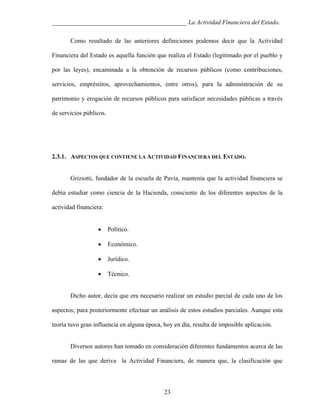 ___________________________________________ La Actividad Financiera del Estado.
Como resultado de las anteriores definiciones podemos decir que la Actividad
Financiera del Estado es aquella función que realiza el Estado (legitimado por el pueblo y
por las leyes), encaminada a la obtención de recursos públicos (como contribuciones,
servicios, empréstitos, aprovechamientos, entre otros), para la administración de su
patrimonio y erogación de recursos públicos para satisfacer necesidades públicas a través
de servicios públicos.

2.3.1. ASPECTOS QUE CONTIENE LA ACTIVIDAD FINANCIERA DEL ESTADO.

Griziotti, fundador de la escuela de Pavía, mantenía que la actividad financiera se
debía estudiar como ciencia de la Hacienda, consciente de los diferentes aspectos de la
actividad financiera:
•

Político.

•

Económico.

•

Jurídico.

•

Técnico.

Dicho autor, decía que era necesario realizar un estudio parcial de cada uno de los
aspectos; para posteriormente efectuar un análisis de estos estudios parciales. Aunque esta
teoría tuvo gran influencia en alguna época, hoy en día, resulta de imposible aplicación.

Diversos autores han tomado en consideración diferentes fundamentos acerca de las
ramas de las que deriva la Actividad Financiera, de manera que, la clasificación que

23

 