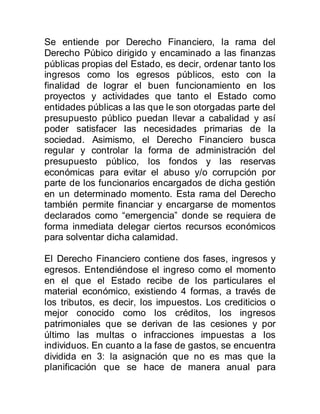 Se entiende por Derecho Financiero, la rama del
Derecho Púbico dirigido y encaminado a las finanzas
públicas propias del Estado, es decir, ordenar tanto los
ingresos como los egresos públicos, esto con la
finalidad de lograr el buen funcionamiento en los
proyectos y actividades que tanto el Estado como
entidades públicas a las que le son otorgadas parte del
presupuesto público puedan llevar a cabalidad y así
poder satisfacer las necesidades primarias de la
sociedad. Asimismo, el Derecho Financiero busca
regular y controlar la forma de administración del
presupuesto público, los fondos y las reservas
económicas para evitar el abuso y/o corrupción por
parte de los funcionarios encargados de dicha gestión
en un determinado momento. Esta rama del Derecho
también permite financiar y encargarse de momentos
declarados como “emergencia” donde se requiera de
forma inmediata delegar ciertos recursos económicos
para solventar dicha calamidad.
El Derecho Financiero contiene dos fases, ingresos y
egresos. Entendiéndose el ingreso como el momento
en el que el Estado recibe de los particulares el
material económico, existiendo 4 formas, a través de
los tributos, es decir, los impuestos. Los crediticios o
mejor conocido como los créditos, los ingresos
patrimoniales que se derivan de las cesiones y por
último las multas o infracciones impuestas a los
individuos. En cuanto a la fase de gastos, se encuentra
dividida en 3: la asignación que no es mas que la
planificación que se hace de manera anual para
 