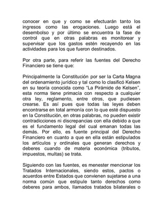 conocer en que y como se efectuarán tanto los
ingresos como las erogaciones. Luego está el
desembolso y por último se encuentra la fase de
control que en otras palabras es monitorear y
supervisar que los gastos estén recayendo en las
actividades para los que fueron destinados.
Por otra parte, para referir las fuentes del Derecho
Financiero se tiene que:
Principalmente la Constitución por ser la Carta Magna
del ordenamiento jurídico y tal como lo clasificó Kelsen
en su teoría conocida como “La Pirámide de Kelsen”,
esta norma tiene primacía con respecto a cualquier
otra ley, reglamento, entre otros, que pudiesen
crearse. Es así pues que todas las leyes deben
encontrarse en total armonía con lo que esté dispuesto
en la Constitución, en otras palabras, no pueden existir
contradicciones ni discrepancias con ella debido a que
es el fundamento legal del cual emanan todas las
demás. Por ello, es fuente principal del Derecho
Financiero en cuanto a que en ella están estipulados
los artículos y ordinales que generan derechos y
deberes cuando de materia económica (tributos,
impuestos, multas) se trata.
Siguiendo con las fuentes, es menester mencionar los
Tratados Internacionales, siendo estos, pactos o
acuerdos entre Estados que convienen sujetarse a una
norma común que estipule tanto derechos como
deberes para ambos, llamados tratados bilaterales o
 