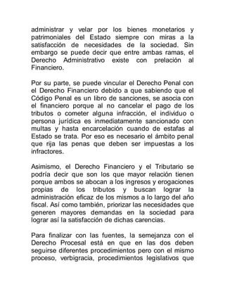 administrar y velar por los bienes monetarios y
patrimoniales del Estado siempre con miras a la
satisfacción de necesidades de la sociedad. Sin
embargo se puede decir que entre ambas ramas, el
Derecho Administrativo existe con prelación al
Financiero.
Por su parte, se puede vincular el Derecho Penal con
el Derecho Financiero debido a que sabiendo que el
Código Penal es un libro de sanciones, se asocia con
el financiero porque al no cancelar el pago de los
tributos o cometer alguna infracción, el individuo o
persona jurídica es inmediatamente sancionado con
multas y hasta encarcelación cuando de estafas al
Estado se trata. Por eso es necesario el ámbito penal
que rija las penas que deben ser impuestas a los
infractores.
Asimismo, el Derecho Financiero y el Tributario se
podría decir que son los que mayor relación tienen
porque ambos se abocan a los ingresos y erogaciones
propias de los tributos y buscan lograr la
administración eficaz de los mismos a lo largo del año
fiscal. Así como también, priorizar las necesidades que
generen mayores demandas en la sociedad para
lograr así la satisfacción de dichas carencias.
Para finalizar con las fuentes, la semejanza con el
Derecho Procesal está en que en las dos deben
seguirse diferentes procedimientos pero con el mismo
proceso, verbigracia, procedimientos legislativos que
 